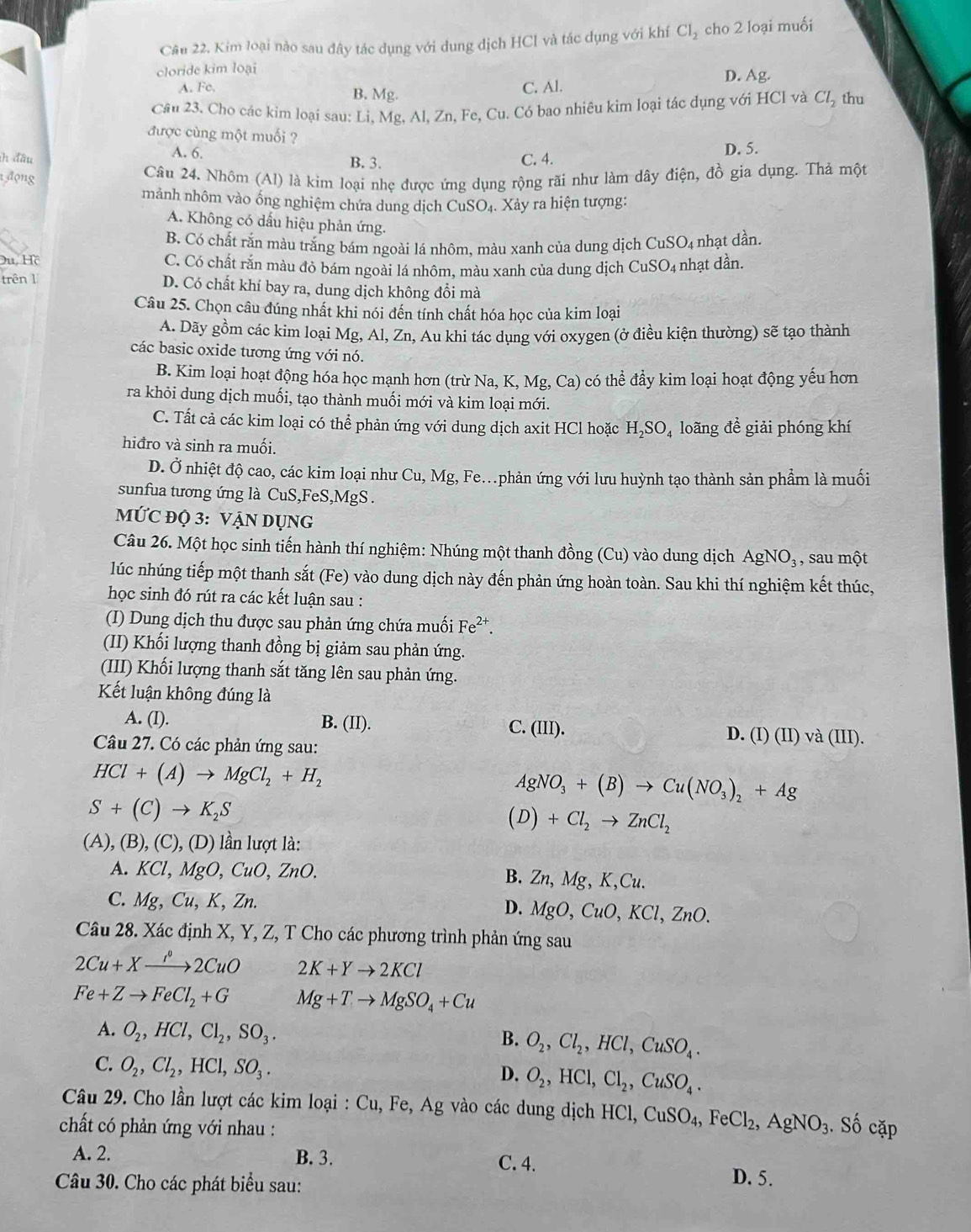 Cầu 22. Kim loại nào sau đây tác dụng với dung dịch HCl và tác dụng với khí Cl_2 cho 2 loại muối
cloride kim loại
A. Fc. B. Mg.
C. Al.
D. Ag.
Cầu 23. Cho các kim loại sau: Li, Mg, Al, Zn, Fe, Cu. Có bao nhiêu kim loại tác dụng với HCl và Cl_2 thu
được cùng một muối ?
A. 6.
ih đầu C. 4. D. 5.
B. 3.
1 động
Câu 24. Nhôm (Al) là kim loại nhẹ được ứng dụng rộng rãi như làm dây điện, đồ gia dụng. Thả một
mảnh nhôm vào ống nghiệm chứa dung dịch CuSO_4.X ảy ra hiện tượng:
A. Không có dấu hiệu phản ứng.
B. Có chất rắn màu trắng bám ngoài lá nhôm, màu xanh của dung dịch CuSO₄ nhạt dần.
Du, Hồ C. Có chất rắn màu đỏ bám ngoài lá nhôm, màu xanh của dung dịch CuSO_4 nhạt dần.
trên 1 D. Có chất khí bay ra, dung dịch không đổi mà
Câu 25. Chọn câu đúng nhất khi nói đến tính chất hóa học của kim loại
A. Dãy gồm các kim loại Mg, Al, Zn, Au khi tác dụng với oxygen (ở điều kiện thường) sẽ tạo thành
các basic oxide tương ứng với nó.
B. Kim loại hoạt động hóa học mạnh hơn (trừ Na, K, Mg,Ca) có thể đầy kim loại hoạt động yếu hơn
ra khỏi dung dịch muối, tạo thành muối mới và kim loại mới.
C. Tất cả các kim loại có thể phản ứng với dung dịch axit HCl hoặc H_2SO_4 loãng đề giải phóng khí
hiđro và sinh ra muối.
D. Ở nhiệt độ cao, các kim loại như Cu, Mg, Fe.phản ứng với lưu huỳnh tạo thành sản phẩm là muối
sunfua tương ứng là CuS,FeS,MgS .
MỨC ĐQ 3: VậN DỤNG
Câu 26. Một học sinh tiến hành thí nghiệm: Nhúng một thanh đồng (Cu ) vào dung dịch AgNO_3 , sau một
lúc nhúng tiếp một thanh sắt (Fe) vào dung dịch này đến phản ứng hoàn toàn. Sau khi thí nghiệm kết thúc,
học sinh đó rút ra các kết luận sau :
(I) Dung dịch thu được sau phản ứng chứa muối Fe^(2+)
(II) Khối lượng thanh đồng bị giảm sau phản ứng.
(III) Khối lượng thanh sắt tăng lên sau phản ứng.
Kết luận không đúng là
A. (I). B. (II). C. (III). D. (I)(II)va(III).
Câu 27. Có các phản ứng sau:
HCl+(A)to MgCl_2+H_2
AgNO_3+(B)to Cu(NO_3)_2+Ag
S+(C)to K_2S
(D)+Cl_2to ZnCl_2
(A),(B),(C),(D) ần lượt là:
A. KCl,MgO,CuO,ZnO. B. Zn,Mg,K,Cu.
C. Mg,Cu,K,Zn.
D. MgO,CuO,KCl,ZnO.
Câu 28. Xác định X, Y, Z, T Cho các phương trình phản ứng sau
2Cu+Xto 2CuO 2K+Yto 2KCl
Fe+Zto FeCl_2+G Mg+Tto MgSO_4+Cu
A. O_2,HCl,Cl_2,SO_3.
B. O_2,Cl_2,HCl,CuSO_4.
C. O_2,Cl_2,HCl,SO_3.
D. O_2,HCl,Cl_2,CuSO_4.
Câu 29. Cho lần lượt các kim loại : Cu, Fe, Ag vào các dung dịch HCl, HCl,CuSO_4,FeCl_2,AgNO_3
chất có phản ứng với nhau :.Shat O cặp
A. 2. B. 3. C. 4. D. 5.
Câu 30. Cho các phát biểu sau: