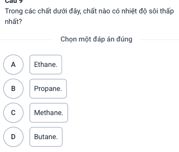 Cau 9
Trong các chất dưới đây, chất nào có nhiệt độ sôi thấp
nhất?
Chọn một đáp án đúng
A Ethane.
B Propane.
C Methane.
D Butane.