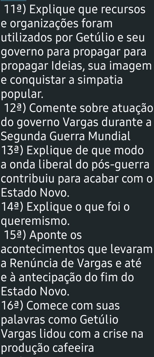 11ª) Explique que recursos 
e organizações foram 
utilizados por Getúlio e seu 
governo para propagar para 
propagar Ideias, sua imagem 
e conquistar a simpatia 
popular.
12_ a) Comente sobre atuação 
do governo Vargas durante a 
Segunda Guerra Mundial
13_ a) Explique de que modo 
a onda liberal do pós-guerra 
contribuiu para acabar com o 
Estado Novo. 
14ª) Explique o que foi o 
queremismo. 
15_ a) ) Aponte os 
acontecimentos que levaram 
a Renúncia de Vargas e até 
e à antecipação do fim do 
Estado Novo. 
16_ a) Comece com suas 
palavras como Getúlio 
Vargas lidou com a crise na 
produção cafeeira