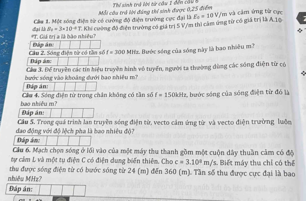 Thí sinh trả lời từ câu 1 đến cầu 6 
Mỗi câu trả lời đúng thí sinh được 0, 25 điểm 
Câu 1. Một sóng điện từ có cường độ điện trường cực đại là E_0=10V/m và cảm ứng từ cực 
đại là B_0=3* 10^(-8)T 2. Khi cường độ điện trường có giá trị 5 V/m thì cảm ứng từ có giá trị là A.10- 7 
*T. Giá trị a là bào nhiêu? 
Đáp án: 
Câu 2. Sóng điện từ có tần shat C f=300 MHz. Bước sóng của sóng này là bao nhiêu m? 
Đáp án: 
Câu 3. Để truyền các tín hiệu truyền hình vô tuyến, người ta thường dùng các sóng điện từ có 

bước sóng vào khoảng dưới bao nhiêu m? 
Đáp án: 
Câu 4. Sóng điện từ trong chân không có tần số f=150kHz , bước sóng của sóng điện từ đó là 
bao nhiêu m? 
Đáp án: 
Câu 5. Trong quá trình lan truyền sóng điện từ, vecto cảm ứng từ và vecto điện trường luôn 
dao động với độ lệch pha là bao nhiêu độ? 
Đáp án: 
Câu 6. Mạch chọn sóng ở lối vào của một máy thu thanh gồm một cuộn dây thuần cảm có độ 
tự cảm L và một tụ điện C có điện dung biến thiên. Cho c=3.10^8m/s. Biết máy thu chỉ có thể 
thu được sóng điện từ có bước sóng từ 24 (m) đến 360 (m). Tần số thu được cực đại là bao 
nhiêu MHz? 
Đáp án: