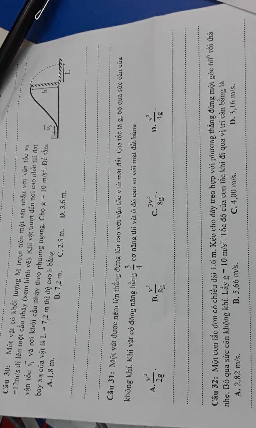 Một vật có khối lượng M trượt trên một sàn nhẵn với vận tốc vo
=12m/s đi lên một cầu nhảy (xem hình vẽ). Khi vật trượt đến nơi cao nhất thì đạ
vận tốc overline v_1 và rơi khỏi cầu nhảy theo phương ngang. Cho g=10m/s^2. Để tầm
bay xa của vật là L=7,2m thì độ cao h bằng
A.1,8 m. B. 7,2 m. C. 2,5 m. D. 3,6 m.
_L
_
_
Câu 31: Một vật được ném lên thẳng đứng lên cao với vận tốc v từ mặt đất. Gia tốc là g, bỏ qua sức cản của
không khí. Khi vật có động năng bằng  3/4  cơ năng thì vật ở độ cao so với mặt đất bằng
A.  v^2/2g .  v^2/8g .  3v^2/8g .  v^2/4g .
B.
C.
D.
_
_
_
Câu 32: Một con lắc đơn có chiều dài 1,6 m. Kéo cho dây treo hợp với phương thẳng đứng một góc 60° rồi thả
nhẹ. Bỏ qua sức cản không khí. Lấy g=10m/s^2. Tốc độ của con lắc khi đi qua vị trí cân bằng là
A. 2,82 m/s. B. 5,66 m/s. C. 4,00 m/s.
D. 3,16 m/s.
_
_
_