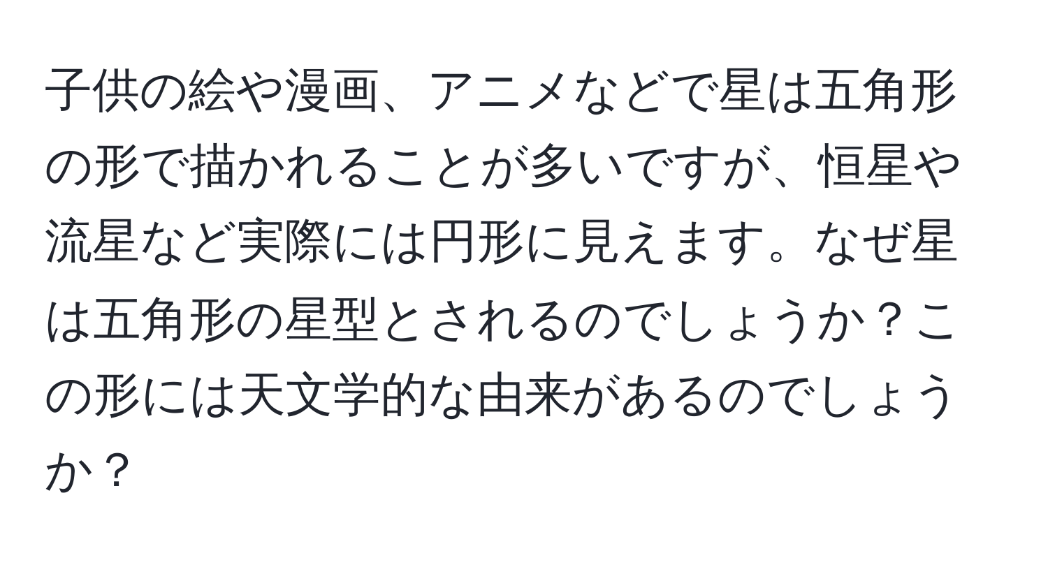 子供の絵や漫画、アニメなどで星は五角形の形で描かれることが多いですが、恒星や流星など実際には円形に見えます。なぜ星は五角形の星型とされるのでしょうか？この形には天文学的な由来があるのでしょうか？