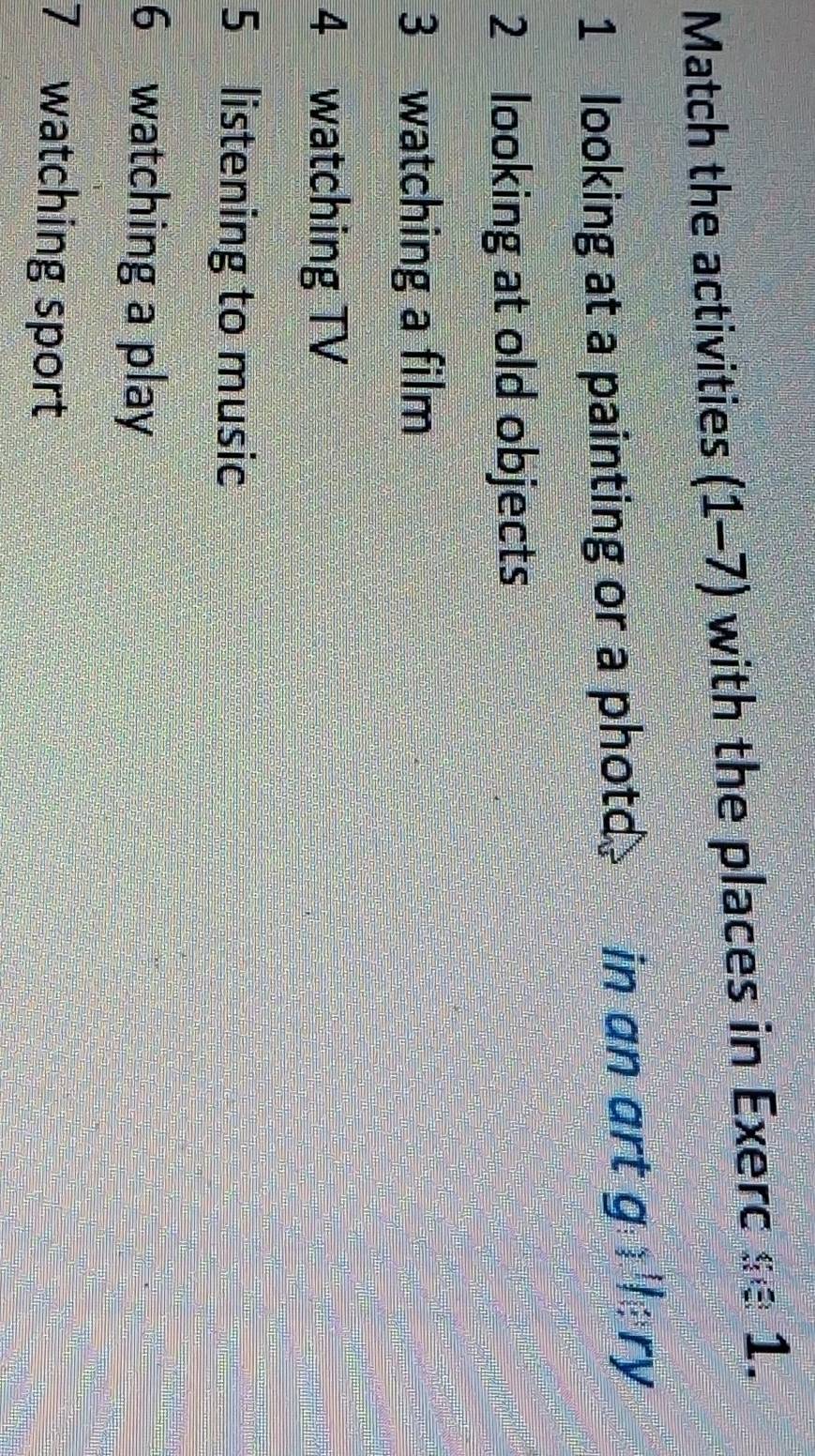 Match the activities (1-7) with the places in Exerc se 1. 
1 looking at a painting or a photd. ~ in an art g)||ry 
2 looking at old objects 
3 watching a film 
4 watching TV 
5 listening to music 
6 watching a play 
7 watching sport
