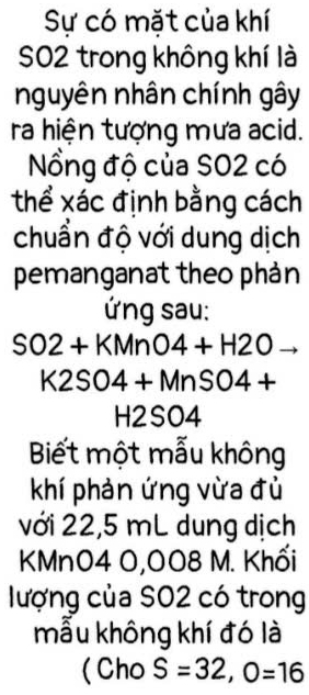 Sự có mặt của khí 
SO2 trong không khí là 
nguyên nhân chính gây 
ra hiện tượng mưa acid. 
Nổng độ của SO2 có 
thể xác định bằng cách 
chuẩn độ với dung dịch 
pemanganat theo phản 
ứng sau:
SO2+KMnO4+H2O
K2SO4+MnSO4+
H2SO4
Biết một mẫu không 
khí phản ứng vừa đủ 
với 22,5 mL dung dịch 
KMn04 0,008 M. Khối 
lượng của SO2 có trong 
mẫu không khí đó là 
(Cho S=32, O=16