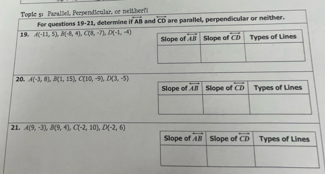 Topic 5: Parallel, Perpendicular, or neither?!
For questions 19-21, determine if overleftrightarrow AB and overleftrightarrow CD are parallel, perpendicular or neither.
19. A(-11,5),B(-8,4),C(8,-7),D(-1,-4)
20. A(-3,8),B(1,15),C(10,-9),D(3,-5)
21. A(9,-3),B(9,4),C(-2,10),D(-2,6)