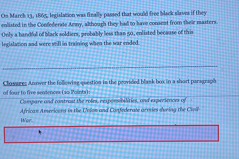 On March 13, 1865, legislation was finally passed that would free black slaves if they 
enlisted in the Confederate Army, although they had to have consent from their masters. 
Only a handful of black soldiers, probably less than 50, enlisted because of this 
legislation and were still in training when the war ended. 
Closure: Answer the following question in the provided blank box in a short paragraph 
of four to five sentences (10 Points): 
Compare and contrast the roles, responsibilities, and experiences of 
African Americans in the Union and Confederate armies during the Civil 
War.