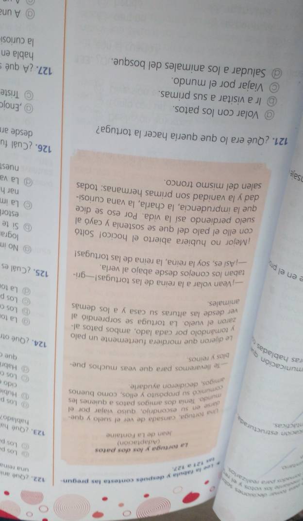 cuyon
* saa tômer decoianes soby
medante los vatas y el re
mados jara realizarios
o
* Lee la fábula y después contesta las pregun 122. ¿Qué ani
eas 121 a 127.
una reina
La tortuga y los dos patos
ω Losp
(Adaptación)
○ Los p
Jean de La Fontaine
cación estructurad
123. ¿Qué ha hablado?
ntác ticas.
Una tortuga, cansada de ver el suelo y que-
ase en su escondrijo, quisó viajar por el
mundo. Tenía dos amigos patos a quienes les
◎ Los p      ubi
comunicó su propósito y ellos, como buenos
amigos, decidieron ayudarle.
cido
Los c
-Te llevaremos para que veas muchos pue-
@ Habr
municación q blos y reinos.
que 
ras hablada
124. ¿Qué otr
Le dijeron que mordiera fuertemente un palo
y tomándolo por cada lado, ambos patos al-
zaron el vuelo. La tortuga se sorprendió al
◎ La to
ver desde las alturas su casa y a los demás
⑥ Los c
animales.
◎ Los p
La to
-¡Vean volar a la reina de las tortugas!—gri- 125. ¿Cuál es
en  el pr
taban los conejos desde abajo al verla.
—¡Así es, soy la reina, la reina de las tortugas!
⑨ No in
logra
¡Mejor no hubiera abierto el hocico! Soltó Si te
con ello el palo del que se sostenía y cayó al
estor
suelo perdiendo así la vida. Por eso se dice La im
que la imprudencia, la charla, la vana curiosi- nar h
dad y la vanidad son primas hermanas: todas La va
salen del mismo tronco.
saje
nuest
126. ¿Cuál fu
121. ¿Qué era lo que quería hacer la tortuga?
desde ar
,Enojc
@ Volar con los patos. Triste
⑥ Ir a visitar a sus primas.
◎ Viajar por el mundo.
127. ¿A qué :
@ Saludar a los animales del bosque. habla en
la curiosi
A una