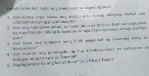 Handa kana ha? Isulat ang iyong sagot sa sagutang papel. 
1. Ano-anong mga bansa ang nagkastndo upang tuluyang matigl ang 
rebulosyunaryong paghihimagsik? 
2. Ano ang napagkasundan sa Kasundian sa Bšak-na-Bato na ipagkaleels 
nito? ng mga Español bilang kabayaran sa maga rebulosyonaryo at mga pomilya 
3. Ano kaya ang nangyart nang hindi pagsuned ng dalawang panig sa 
kasunduan? 
4. Ano naman ang ipinangako ng mga rebolusyenaryo na kabayaran sa 
ibibigay na pera ng mga Español? 
5. Nagtagumpay ba ang kasunduan? Oo o Hindi? Bakit?