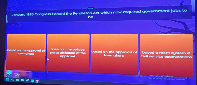 22/24
January 1883 Congress Passed the Pendleton Act which now required government jobs to
be
based on the political
based on the approval of party affiliation of the based on the approval of based a merit system &
lawmakers applicant lawmakers civil service examinations
Cooper
Activate Windows
Go to Settings to activate Windows