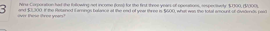 Nina Corporation had the following net income (loss) for the first three years of operations, respectively: $7,100, ($1,100),
3 and $3,300. If the Retained Earnings balance at the end of year three is $600, what was the total amount of dividends paid 
over these three years?