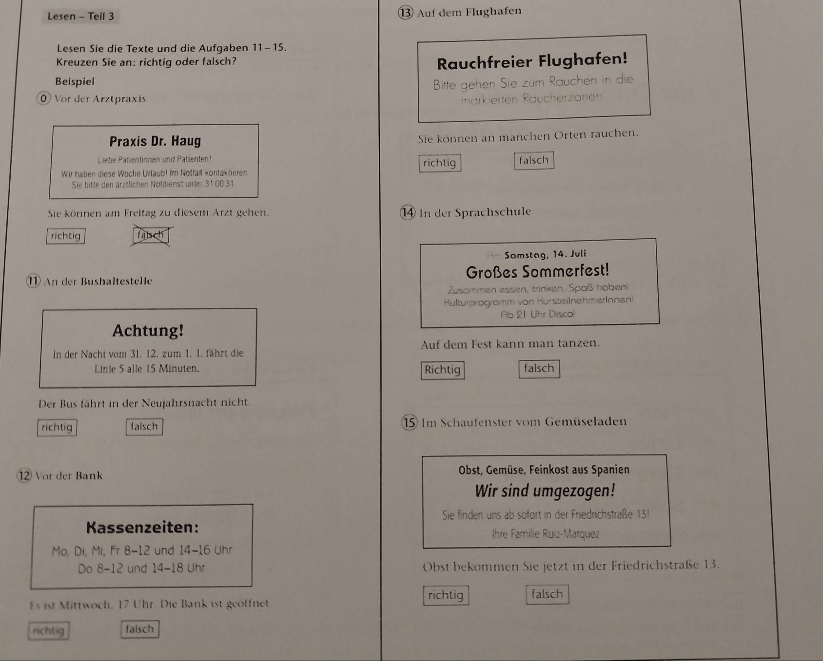 Lesen - Teil 3 ⑬ Auf dem Flughafen
Lesen Sie die Texte und die Aufgaben 11-15. 
Kreuzen Sie an: richtig oder falsch? Rauchfreier Flughafen!
Beispiel Bitte gehen Sie zum Rauchen in die
Vor der Arztpraxis markierten Räucherzönen
Praxis Dr. Haug
Sie können an manchen Orten rauchen.
Liebe Patientinnen und Patienten!
richtig
Wir haben diese Woche Urlaub! Im Notfall kontaktieren falsch
Sie bitte den ärztlichen Noldienst unter 31 00 31
Sie können am Freitag zu diesem Arzt gehen. In der Sprachschule
richtig falsch
Samstag, 14. Juli
⑪ An der Bushaltestelle Großes Sommerfest!
Zusammen essen, trinken, Spaß haben!
Kulturprogramm von KursteilnehmerInnen
Ab 21 Uhr Disco
Achtung!
Auf dem Fest kann man tanzen.
In der Nacht vom 31. 12. zum 1. 1. fährt die
Linie 5 alle 15 Minuten. Richtig falsch
Der Bus fährt in der Neujahrsnacht nicht.
richtig falsch 15 Im Schaufenster vom Gemüseladen
Vor der Bank
Obst, Gemüse, Feinkost aus Spanien
Wir sind umgezogen!
Sie finden uns ab sofort in der Friedrichstraße 131
Kassenzeiten: Ihre Familie Ruiz-Marquez
Mo, Di, Mi, Fr 8-12 und 14-16 Uhr
Do 8-12 und 14-18 Uhr Obst bekommen Sie jetzt in der Friedrichstraße 13.
richtig falsch
Es ist Mittwoch, 17 Uhr. Die Bank ist geoffnet
richtig falsch