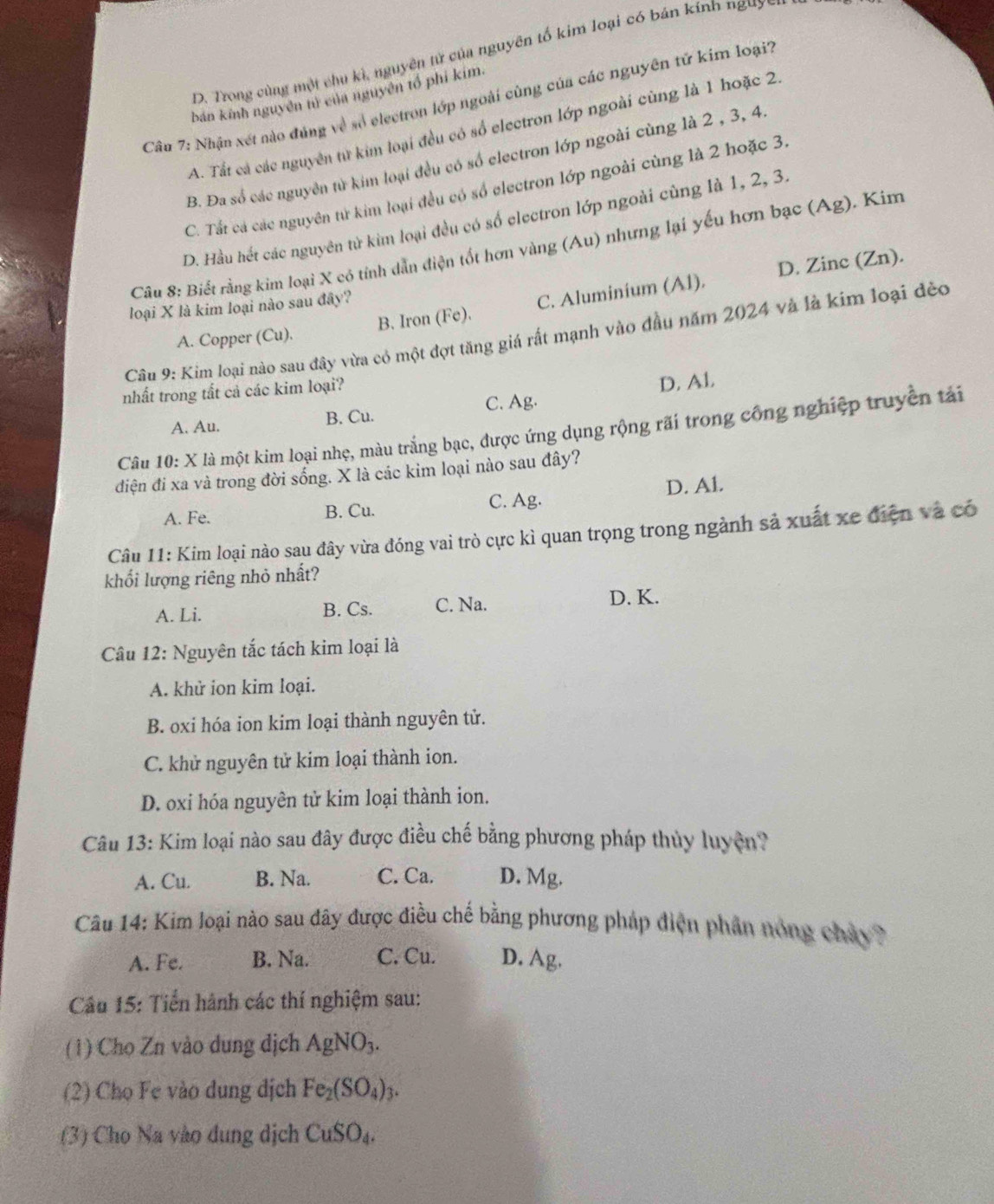 D. Trong cùng một chu kì, nguyên tử của nguyên tố kim loại có bán kính nguy=1
bán kính nguyên tì của nguyên tổ phi kim.
Câu 7: Nhận xét nào đúng về số electron lớp ngoài cùng của các nguyên tử kim loại7
A. Tất cá các nguyên từ kim loại đều có số electron lớp ngoài cùng là 1 hoặc 2
B. Đa số các nguyên từ kim loại đều có số electron lớp ngoài cùng là 2 , 3, 4
C. Tất cá các nguyên từ kim loại đều có số electron lớp ngoài cùng là 2 hoặc 3.
D. Hầu hết các nguyên tử kim loại đều có số electron lớp ngoài cùng là 1, 2, 3.
Câu 8: Biết rằng kim loại X có tỉnh dẫn điện tốt hơn vàng (Au) nhưng lại yếu hơn bạc (Ag). Kim
D. Zinc (Zn).
loại X là kim loại nào sau đây?
A. Copper (Cu). B. Iron (Fe). C. Aluminium (Al).
Câu 9: Kim loại nào sau đây vừa có một đợt tăng giá rất mạnh vào đầu năm 2024 và là kim loại đẻo
C. Ag. D. Al.
nhất trong tất cả các kim loại?
A. Au. B. Cu.
Câu 10: X là một kim loại nhẹ, màu trắng bạc, được ứng dụng rộng rãi trong công nghiệp truyền tải
điện đi xa và trong đời sống. X là các kim loại nào sau đây?
A. Fe. B. Cu. C. Ag. D. Al.
Câu 11: Kim loại nào sau đây vừa đóng vai trò cực kì quan trọng trong ngành sả xuất xe điện và có
khối lượng riêng nhỏ nhất?
A. Li. B. Cs. C. Na. D. K.
Câu 12: Nguyên tắc tách kim loại là
A. khử ion kim loại.
B. oxi hóa ion kim loại thành nguyên tử.
C. khử nguyên tử kim loại thành ion.
D. oxi hóa nguyên tử kim loại thành ion.
Câu 13: Kim loại nào sau đây được điều chế bằng phương pháp thủy luyện?
A. Cu. B. Na. C. Ca. D. Mg.
Câu 14: Kim loại nào sau đây được điều chế bằng phương pháp điện phân nóng chây
A. Fe. B. Na. C. Cu. D. Ag.
Câu 15: Tiến hành các thí nghiệm sau:
(1) Cho Zn vào dung dịch AgNO_3.
(2) Chọ Fe vào dung dịch Fe_2(SO_4) t.
(3) Cho Na vào dung dịch CuSO_4.