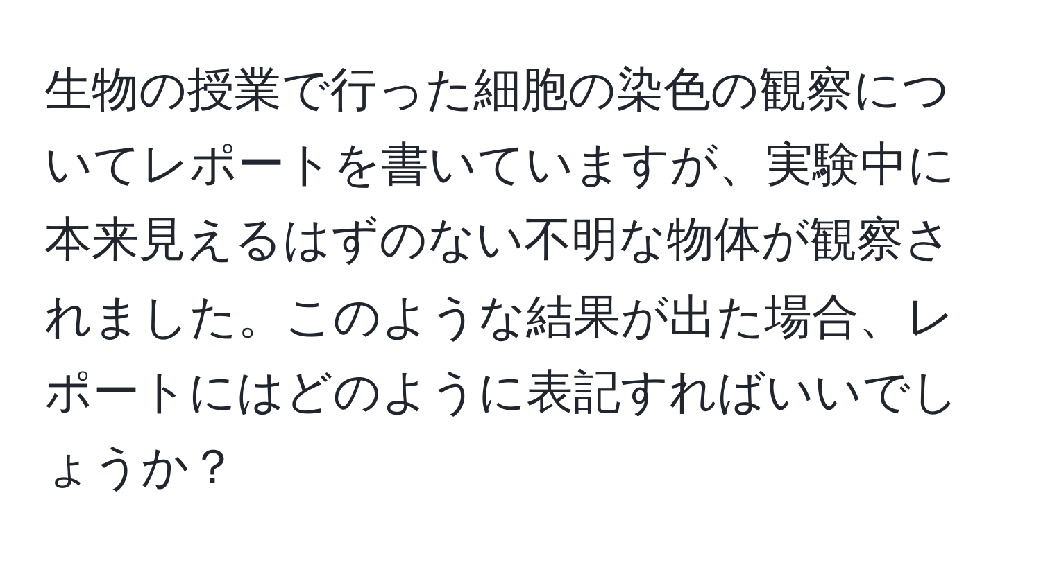 生物の授業で行った細胞の染色の観察についてレポートを書いていますが、実験中に本来見えるはずのない不明な物体が観察されました。このような結果が出た場合、レポートにはどのように表記すればいいでしょうか？