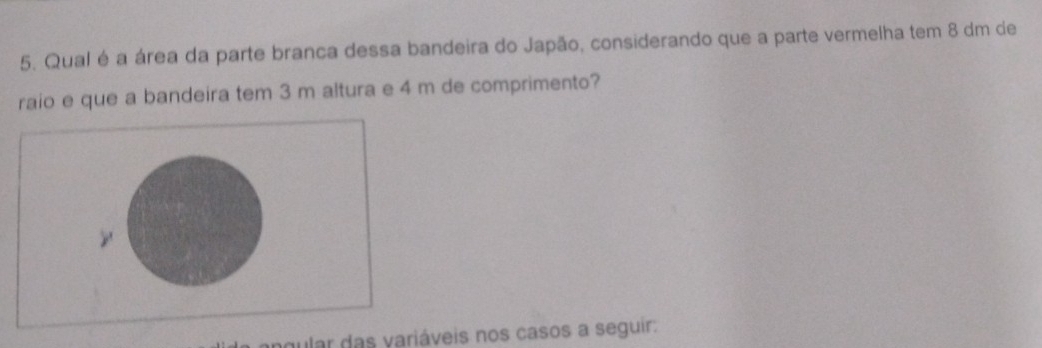 Qual é a área da parte branca dessa bandeira do Japão, considerando que a parte vermelha tem 8 dm de 
raio e que a bandeira tem 3 m altura e 4 m de comprimento? 
y 
gular das variáveis nos casos a seguir: