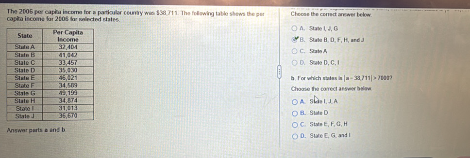 The 2006 per capita income for a particular country was $38,711. The following table shows the per Choose the correct answer below.
capita income for 2006 for selected states.
A. State I, J, G
B. State B, D, F, H, and J
C. State A
D. State D, C, I
b. For which states is |a-38,711|>7000 ?
Choose the correct answer below.
A. Slae I, J, A
B. State D
C. State E, F, G, H
Answer parts a and b.
D. State E, G, and I