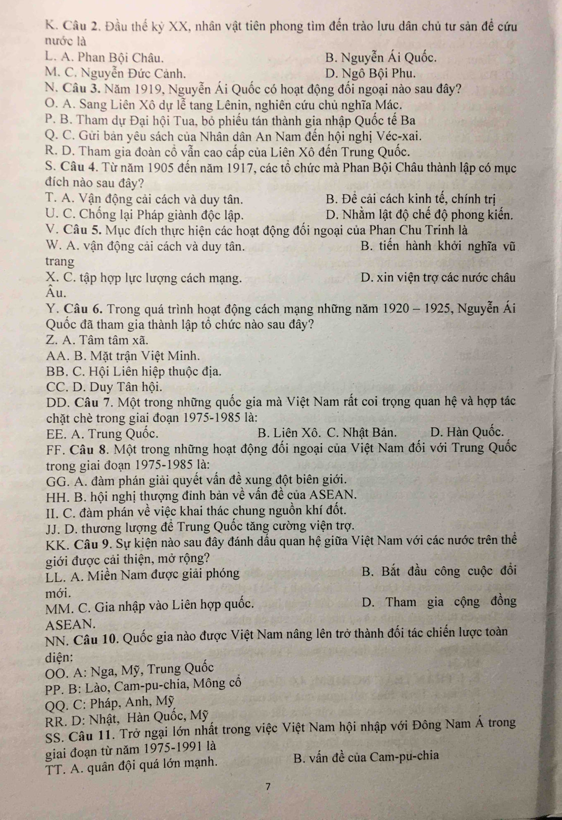 Đầu thế kỷ XX, nhân vật tiên phong tìm đến trào lưu dân chủ tư sản để cứu
nước là
L. A. Phan Bội Châu. B. Nguyễn Ái Quốc.
M. C. Nguyễn Đức Cảnh. D. Ngô Bội Phu.
N. Câu 3. Năm 1919, Nguyễn Ái Quốc có hoạt động đối ngoại nào sau đây?
O. A. Sang Liên Xô dự lễ tang Lênin, nghiên cứu chủ nghĩa Mác.
P. B. Tham dự Đại hội Tua, bỏ phiếu tán thành gia nhập Quốc tế Ba
Q. C. Gửi bản yêu sách của Nhân dân An Nam đến hội nghị Véc-xai.
R. D. Tham gia đoàn cổ vẫn cao cấp của Liên Xô đến Trung Quốc.
S. Câu 4. Từ năm 1905 đến năm 1917, các tổ chức mà Phan Bội Châu thành lập có mục
đích nào sau đây?
T. A. Vận động cải cách và duy tân. B. Đề cải cách kinh tế, chính trị
U. C. Chống lại Pháp giành độc lập. D. Nhằm lật độ chế độ phong kiến.
V. Câu 5. Mục đích thực hiện các hoạt động đối ngoại của Phan Chu Trinh là
W. A. vận động cải cách và duy tân. B. tiến hành khởi nghĩa vũ
trang
X. C. tập hợp lực lượng cách mạng. D. xin viện trợ các nước châu
Âu.
Y. Câu 6. Trong quá trình hoạt động cách mạng những năm 1920 - 1925, Nguyễn Ái
Quốc đã tham gia thành lập tổ chức nào sau đây?
Z. A. Tâm tâm xã.
AA. B. Mặt trận Việt Minh.
BB. C. Hội Liên hiệp thuộc địa.
CC. D. Duy Tân hội.
DD. Câu 7. Một trong những quốc gia mà Việt Nam rất coi trọng quan hệ và hợp tác
chặt chè trong giai đoạn 1975-1985 là:
EE. A. Trung Quốc. B. Liên Xô. C. Nhật Bản. D. Hàn Quốc.
FF. Câu 8. Một trong những hoạt động đối ngoại của Việt Nam đối với Trung Quốc
trong giai đoạn 1975-1985 là:
GG. A. đàm phán giải quyết vấn đề xung đột biên giới.
HH. B. hội nghị thượng đinh bản về vấn đề của ASEAN.
II. C. đàm phán về việc khai thác chung nguồn khí đốt.
JJ. D. thương lượng để Trung Quốc tăng cường viện trợ.
KK. Câu 9. Sự kiện nào sau đây đánh dầu quan hệ giữa Việt Nam với các nước trên thể
giới được cải thiện, mở rộng?
LL. A. Miền Nam được giải phóng B. Bắt đầu công cuộc đổi
mới.
MM. C. Gia nhập vào Liên hợp quốc. D. Tham gia cộng đồng
ASEAN.
NN. Câu 10. Quốc gia nào được Việt Nam nâng lên trở thành đối tác chiến lược toàn
diện:
OO. A: Nga, Mỹ, Trung Quốc
PP. B: Lào, Cam-pu-chia, Mông cổ
QQ. C: Pháp, Anh, Mỹ
RR. D: Nhật, Hàn Quốc, Mỹ
SS. Câu 11. Trở ngại lớn nhất trong việc Việt Nam hội nhập với Đông Nam Á trong
giai đoạn từ năm 1975-1991 là
T. A. quân đội quá lớn mạnh.
B. vấn đề của Cam-pu-chia
7