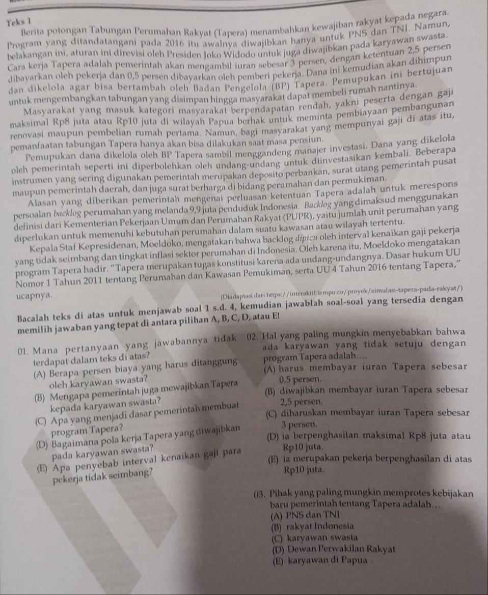 Teks 1
Berita potongan Tabungan Perumahan Rakyat (Tapera) menambahkan kewajiban rakyat kepada negara.
Program yang ditandatangani pada 2016 itu awalnya diwajibkan hanya untuk PNS dan TNI. Namun,
belakangan ini, aturan ini direvisi oleh Presiden Joko Widodo untuk juga diwajibkan pada karyawan swasta.
Cara kerja Tapera adalah pemerintah akan mengambil iuran sebesar 3 persen, dengan ketentuan 2,5 persen
dibayarkan oleh pekerja dan 0,5 persen dibayarkan oleh pemberi pekerja. Dana ini kemudian akan dihimpun
dan dikelola agar bisa bertambah oleh Badan Pengelola (BP) Tapera. Pemupukan ini bertujuan
untuk mengembangkan tabungan yang disimpan hingga masyarakat dapat membeli rumah nantinya.
Masyarakat yang masuk kategori masyarakat berpendapatan rendah, yakni peserta dengan gaji
maksimal Rp8 juta atau Rp10 juta di wilayah Papua berhak untuk meminta pembiayaan pembangunan
renovasi maupun pembelian rumah pertama. Namun, bagi masyarakat yang mempunyai gaji di atas itu,
pemanfaatan tabungan Tapera hanya akan bisa dilakukan saat masa pensiun.
Pemupukan dana dikelola oleh BP Tapera sambil menggandeng manajer investasi. Dana yang dikelola
oleh pemerintah seperti ini diperbolehkan olch undang-undang untuk diinvestasikan kembali. Beberapa
instrumen yang sering digunakan pemerintah merupakan deposito perbankan, surat utang pemerintah pusat
maupun pemerintah daerah, dan juga surat berharga di bidang perumahan dan permukiman.
Alasan yang diberikan pemerintah mengenai perluasan ketentuan Tapera adalah untuk merespons
persoalan backlog perumahan yang melanda 9,9 juta penduduk Indonesia. Backlog yang dimaksud menggunakan
definisi dari Kementerian Pekerjaan Umum dan Perumahan Rakyat (PUPR), yaitu jumlah unit perumahan yang
diperlukan untuk memenuhi kebutuhan perumahan dalam suatu kawasan atau wilayah tertentu.
Kepala Staf Kepresidenan, Moeldoko, mengatakan bahwa backlog dipicū oleh interval kenaikan gaji pekerja
yang tidak seimbang dan tingkat inflasi sektor perumahan di Indonesia. Oleh karena itu, Moeldoko mengatakan
program Tapera hadir. “Tapera merupakan tugas konstitusi karena ada undang-undangnya. Dasar hukum UU
Nomor 1 Tahun 2011 tentang Perumahan dan Kawasan Pemukiman, serta UU 4 Tahun 2016 tentang Tapera,”
ucapnya.
(Diadaptasi dari https://interaktif.tempo.co/proyek/simulasi-tapera-pada-rakyat/)
Bacalah teks di atas untuk menjawab soal 1 s.d. 4, kemudian jawablah soal-soal yang tersedia dengan
memilih jawaban yang tepat di antara pilihan A, B, C, D, atau E!
01. Mana pertanyaan yang jawabannya tidak 02. Hal yang paling mungkin menyebabkan bahwa
ada karyawan yang tidak setuju dengan 
terdapat dalam teks di atas?
(A) Berapa persen biaya yang harus ditanggung program Tapera adalah....
(A) harus membayar iuran Tapera sebesar
oleh karyawan swasta?
(B) Mengapa pemerintah juga mewajibkan Tapera 0,5 persen.
(B) diwajibkan membayar iuran Tapera sebesar
kepada karyawan swasta?
(C) Apa yang menjadi dasar pemerintah membuat 2,5 persen.
(C) diharuskan membayar iuran Tapera sebesar
program Tapera?
(D) Bagaimana pola kerja Tapera yang diwajibkan 3 persen.
(D) ia berpenghasilan maksimal Rp8 juta atau
pada karyawan swasta?
(E) Apa penyebab interval kenaikan gaji para Rp10 juta.
(E) ia merupakan pekerja berpenghasilan di atas
pekerja tidak seimbang?
Rp10 juta.
03. Pihak yang paling mungkin memprotes kebijakan
baru pemerintah tentang Tapera adalah…
(A) PNS dan TNI
(B) rakyat Indonesia
(C) karyawan swasta
(D) Dewan Perwakilan Rakyat
(E) karyawan di Papua 。