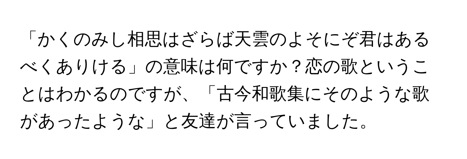 「かくのみし相思はざらば天雲のよそにぞ君はあるべくありける」の意味は何ですか？恋の歌ということはわかるのですが、「古今和歌集にそのような歌があったような」と友達が言っていました。