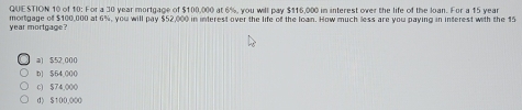 of 10: For a 30 year mortgage of $100,000 at 6%, you will pay $116,000 in interest over the life of the loan. For a 15 year
mortgage of $100,000 at 6%, you will pay $52,000 in interest over the life of the loan. How much less are you paying in interest with the 15
year mortgage?
a) $52,000
b) $54,000
0) $74,000
d) $100,000