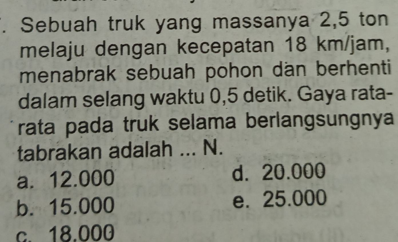 Sebuah truk yang massanya 2,5 ton
melaju dengan kecepatan 18 km/jam,
menabrak sebuah pohon dan berhenti
dalam selang waktu 0,5 detik. Gaya rata-
rata pada truk selama berlangsungnya
tabrakan adalah ... N.
a. 12.000 d. 20.000
b. 15.000 e. 25.000
c. 18.000