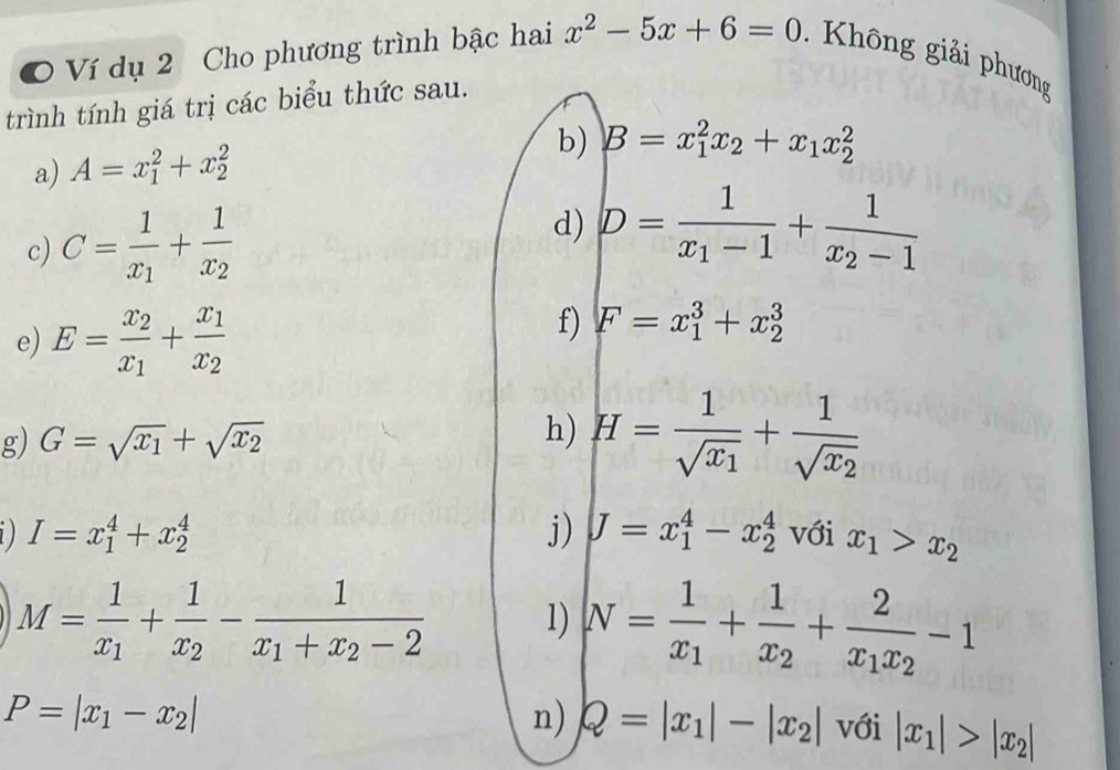 Ví dụ 2 Cho phương trình bậc hai x^2-5x+6=0 Không giải phương 
trình tính giá trị các biểu thức sau. 
a) A=x_1^(2+x_2^2
b) B=x_1^2x_2)+x_1x_2^(2
c) C=frac 1)x_1+frac 1x_2
d) D=frac 1x_1-1+frac 1x_2-1
e) E=frac x_2x_1+frac x_1x_2
f) F=x_1^(3+x_2^3
g) G=sqrt(x_1))+sqrt(x_2) H=frac 1sqrt(x_1)+frac 1sqrt(x_2)
h)
I=x_1^(4+x_2^4
j) J=x_1^4-x_2^4 với x_1)>x_2
M=frac 1x_1+frac 1x_2-frac 1x_1+x_2-2 1) N=frac 1x_1+frac 1x_2+frac 2x_1x_2-1
n) Q=|x_1|-|x_2|
P=|x_1-x_2| với |x_1|>|x_2|