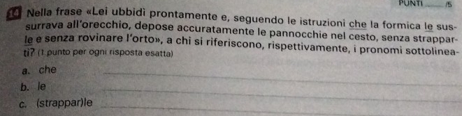 PUNTI_ /5 
« f Nella frase «Lei ubbidì prontamente e, seguendo le istruzioni che la formica le sus- 
surrava all’orecchio, depose accuratamente le pannocchie nel cesto, senza strappar- 
le e senza rovinare l’orto», a chi si riferiscono, rispettivamente, i pronomi sottolinea- 
ti? (1 punto per ogni risposta esatta) 
a. che 
b. le 
_ 
c. (strappar)le_ 
_