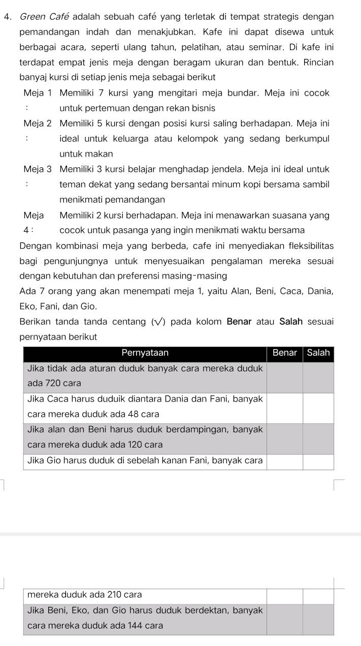 Green Café adalah sebuah café yang terletak di tempat strategis dengan 
pemandangan indah dan menakjubkan. Kafe ini dapat disewa untuk 
berbagai acara, seperti ulang tahun, pelatihan, atau seminar. Di kafe ini 
terdapat empat jenis meja dengan beragam ukuran dan bentuk. Rincian 
banyaj kursi di setiap jenis meja sebagai berikut 
Meja 1 Memiliki 7 kursi yang mengitari meja bundar. Meja ini cocok 
: untuk pertemuan dengan rekan bisnis 
Meja 2 Memiliki 5 kursi dengan posisi kursi saling berhadapan. Meja ini 
: ideal untuk keluarga atau kelompok yang sedang berkumpul 
untuk makan 
Meja 3 Memiliki 3 kursi belajar menghadap jendela. Meja ini ideal untuk 
: teman dekat yang sedang bersantai minum kopi bersama sambil 
menikmati pemandangan 
Meja Memiliki 2 kursi berhadapan. Meja ini menawarkan suasana yang 
4： cocok untuk pasanga yang ingin menikmati waktu bersama 
Dengan kombinasi meja yang berbeda, cafe ini menyediakan fleksibilitas 
bagi pengunjungnya untuk menyesuaikan pengalaman mereka sesuai 
dengan kebutuhan dan preferensi masing-masing 
Ada 7 orang yang akan menempati meja 1, yaitu Alan, Beni, Caca, Dania, 
Eko, Fani, dan Gio. 
Berikan tanda tanda centang (√) pada kolom Benar atau Salah sesuai 
pernyataan berikut