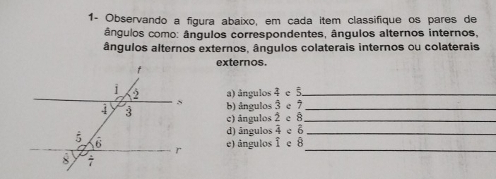 1- Observando a figura abaixo, em cada item classifique os pares de
ângulos como: ângulos correspondentes, ângulos alternos internos,
ângulos alternos externos, ângulos colaterais internos ou colaterais
externos.
a) ângulos 4 e 5_
b) ângulos 2 e 7_
c) ângulos 2 e 8_
d) ângulos 4 e 6
e 8_
e) ângulos frac 1 _