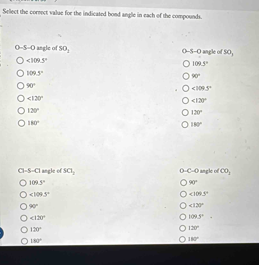 Select the correct value for the indicated bond angle in each of the compounds.
O-S-O angle of SO_2 O-S-O angle of SO_3
<109.5°
109.5°
109.5°
90°
90°
<109.5°
<120°
<120°
120°
120°
180°
180°
Cl-S-Cl angle of SCl_2 O-C-O angle of CO_2
109.5°
90°
<109.5°
<109.5°
90°
<120°
<120°
109.5°
120°
120°
180°
180°