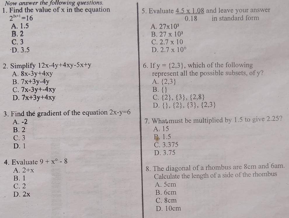 Now answer the following questions.
1. Find the value of x in the equation 5. Evaluate  (4.5* 1.08)/0.18  and leave your answer
2^(2x+1)=16 in standard form
A. 1.5 A. 27* 10^3
B. 2 B. 27* 10^2
C. 3 C. 2.7* 10
·D. 3.5 D. 2.7* 10°
2. Simplify 12x-4y+4xy-5x+y 6. If y= 2,3 , which of the following
A. 8x-3y+4xy represent all the possible subsets, of y?
B. 7x+3y-4y A.  2,3
C. 7x-3y+-4xy B.  
D. 7x+3y+4xy C.  2 ,  3 ,  2,8
D.   , 2 , 3 ,  2,3
3. Find the gradient of the equation 2x-y=6
A. -2 7. What must be multiplied by 1.5 to give 2.25?
B. 2 A. 15
C. 3 P. 1.5
D. 1 C. 3.375
D. 3.75
4. Evaluate 9+x°-8
A. 2+x 8. The diagonal of a rhombus are 8cm and 6am.
B. 1 Calculate the length of a side of the rhombus
C. 2 A. 5cm
D. 2x B. 6cm
C. 8cm
D. 10cm