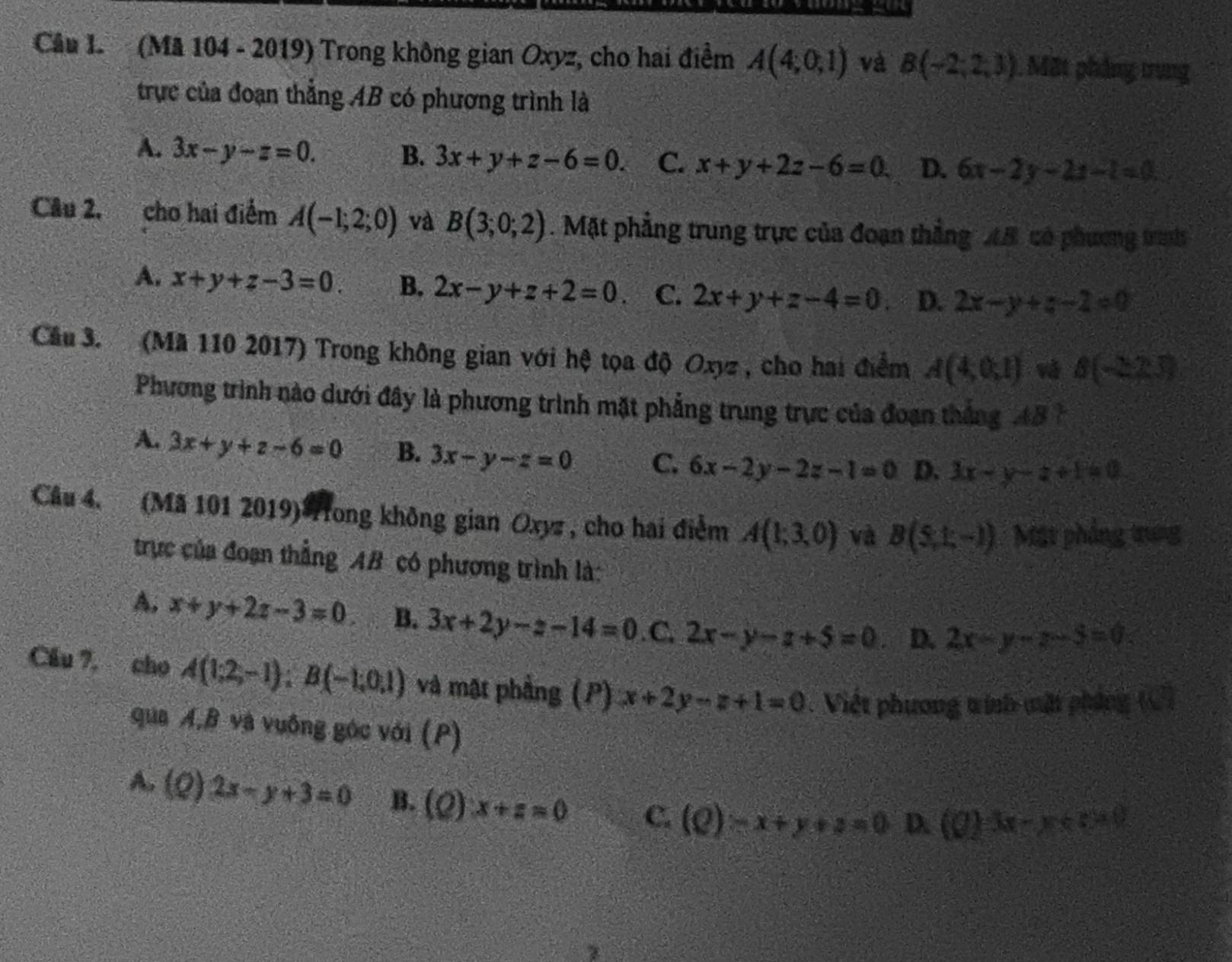 (Mã 104 - 2019) Trong không gian Oxyz, cho hai điểm A(4,0,1) và B(-2,2,3). Mặt phẳng trung
trực của đoạn thẳng AB có phương trình là
A. 3x-y-z=0. B. 3x+y+z-6=0. C. x+y+2z-6=0 D. 6x-2y-2z-1=0
Câu 2, cho hai điểm A(-1;2;0) và B(3;0;2). Mặt phẳng trung trực của đoạn thắng AB có phương tras
A. x+y+z-3=0. B. 2x-y+z+2=0. C. 2x+y+z-4=0 D. 2x-y+z-2=0
Câu 3. (Mã 110 2017) Trong không gian với hệ tọa độ Oxyz , cho hai điểm A(4,0,1) và B(-2,2.3)
Phương trình nào dưới đây là phương trình mặt phẳng trung trực của đoạn thắng 14
A. 3x+y+z-6=0 B. 3x-y-z=0 C. 6x-2y-2z-1=0 D. 3x-y-z+1=0
Câu 4. (Mã 101 2019)*ong không gian Oxyz , cho hai điểm A(1;3,0) và B(5,1,-1) Mặt phẳng trung
trực của đoạn thẳng AB có phương trình là:
A, x+y+2z-3=0 B. 3x+2y-z-14=0.C.2x-y-z+5=0. D. 2x-y-z-5=0
Cầu 7, cho A(1;2,-1);B(-1;0,1) và mặt phẳng (P) x+2y-z+1=0. Việt phương tinh mật phíng ( )
qua A,B và vuông góc với (P)
A. (Q)2x-y+3=0 B. (Q)x+z=0 C. (Q)-x+y+2=0 D. (0)3x-y≤slant 520
z