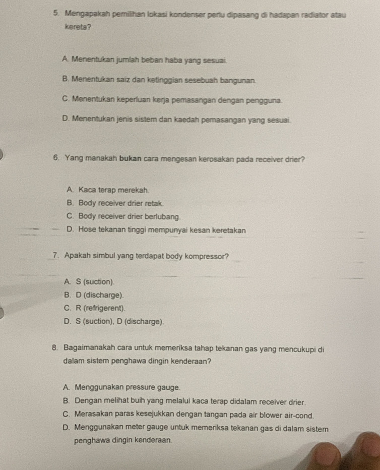 Mengapakah pemilihan lokasi kondenser perlu dipasang di hadapan radiator atau
kereta?
A. Menentukan jumlah beban haba yang sesuai.
B. Menentukan saiz dan ketinggian sesebuah bangunan.
C. Menentukan keperluan kerja pemasangan dengan pengguna.
D. Menentukan jenis sistem dan kaedah pemasangan yang sesuai
6. Yang manakah bukan cara mengesan kerosakan pada receiver drier?
A. Kaca terap merekah.
B. Body receiver drier retak.
C. Body receiver drier berlubang.
D. Hose tekanan tinggi mempunyai kesan keretakan
7. Apakah simbul yang terdapat body kompressor?
A. S (suction).
B. D (discharge).
C. R (refrigerent).
D. S (suction), D (discharge).
8. Bagaimanakah cara untuk memeriksa tahap tekanan gas yang mencukupi di
dalam sistem penghawa dingin kenderaan?
A. Menggunakan pressure gauge.
B. Dengan melihat buih yang melalui kaca terap didalam receiver drier.
C. Merasakan paras kesejukkan dengan tangan pada air blower air-cond.
D. Menggunakan meter gauge untuk memeriksa tekanan gas di dalam sistem
penghawa dingin kenderaan.