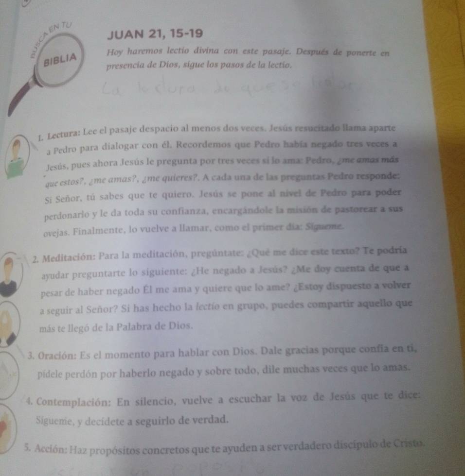 JUAN 21, 15-19
JSCAENT
BIBLIA
Hoy haremos lectio divina con este pasaje. Después de ponerte en
presencia de Dios, sigue los pasos de la lectio.
1. Lectura: Lee el pasaje despacio al menos dos veces. Jesús resucitado llama aparte
a Pedro para dialogar con él. Recordemos que Pedro había negado tres veces a
Jesús, pues ahora Jesús le pregunta por tres veces si lo ama: Pedro, ¿me amás más
que estos?, ¿me amas?, ¿me quieres?. A cada una de las preguntas Pedro responde:
Si Señor, tú sabes que te quiero. Jesús se pone al nivel de Pedro para poder
perdonarlo y le da toda su confianza, encargándole la misión de pastorear a sus
ovejas. Finalmente, lo vuelve a llamar, como el primer día: Sígueme.
2. Meditación: Para la meditación, pregúntate: ¿Qué me dice este texto? Te podría
ayudar preguntarte lo siguiente: ¿He negado a Jesús? ¿Me doy cuenta de que a
pesar de haber negado Él me ama y quiere que lo ame? ¿Estoy dispuesto a volver
a seguir al Señor? Si has hecho la lectío en grupo, puedes compartir aquello que
más te llegó de la Palabra de Dios.
3. Oración: Es el momento para hablar con Dios. Dale gracias porque confia en ti,
pídele perdón por haberlo negado y sobre todo, dile muchas veces que lo amas.
4. Contemplación: En silencio, vuelve a escuchar la voz de Jesús que te dice:
Sígueme, y decídete a seguirlo de verdad.
5. Acción: Haz propósitos concretos que te ayuden a ser verdadero discípulo de Cristo.