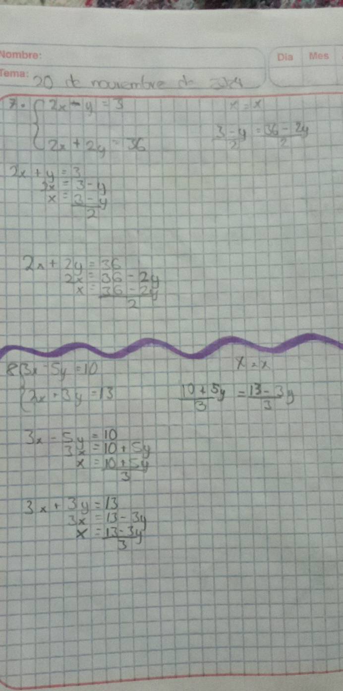 do noviembve do
x· beginarrayl 2x-y=3 2x+2y=36endarray.
x=x
 (3-y)/2 = (36-2y)/2 
2x+y=3
 3x/x beginarrayr =3-4 = (3-4)/2 endarray
2x+2y=36
beginarrayr 2x=36-2y x=36-2y hline 2endarray
beginarrayl 3x-5y=10 2x+3y=13endarray.
x=x
 (10+5y)/3 = (13-3y)/3 
3x-5y=10
frac 3x=10+5y
x= (10+5y)/3 
3x+3y=13
3x=13-3y
x= (13-3y)/3 