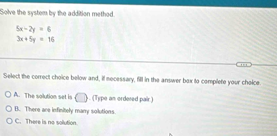 Solve the system by the addition method.
5x-2y=6
3x+5y=16
Select the correct choice below and, if necessary, fill in the answer box to complete your choice.
A. The solution set is  □ . (Type an ordered pair.)
B. There are infinitely many solutions.
C. There is no solution.