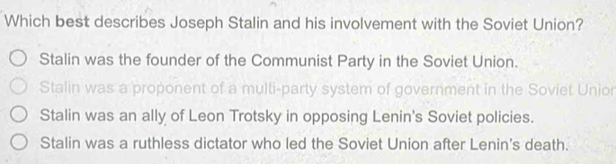 Which best describes Joseph Stalin and his involvement with the Soviet Union?
Stalin was the founder of the Communist Party in the Soviet Union.
Stalin was a proponent of a multi-party system of government in the Soviet Unior
Stalin was an ally of Leon Trotsky in opposing Lenin's Soviet policies.
Stalin was a ruthless dictator who led the Soviet Union after Lenin's death.