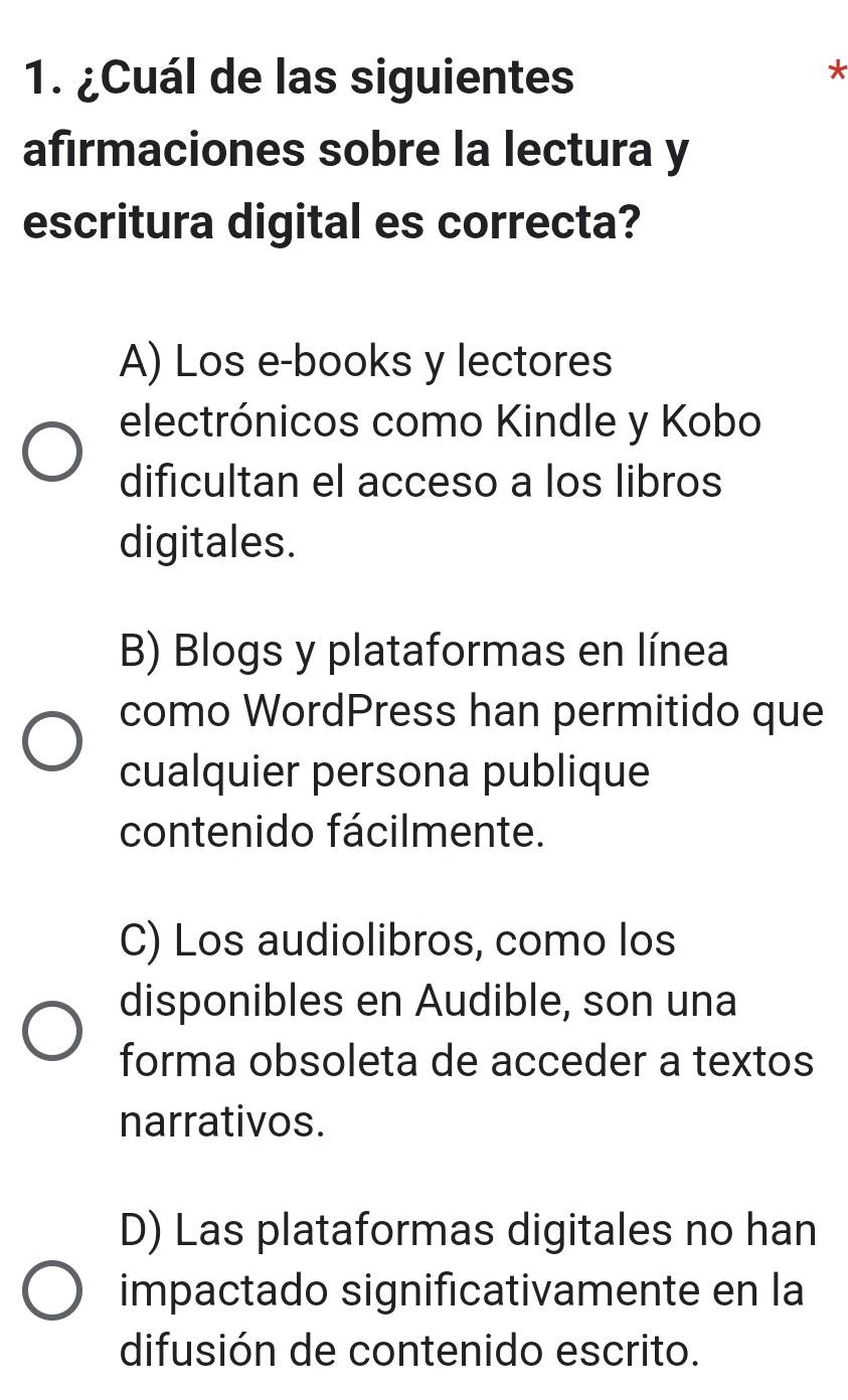 ¿Cuál de las siguientes
afırmaciones sobre la lectura y
escritura digital es correcta?
A) Los e-books y lectores
electrónicos como Kindle y Kobo
dificultan el acceso a los libros
digitales.
B) Blogs y plataformas en línea
como WordPress han permitido que
cualquier persona publique
contenido fácilmente.
C) Los audiolibros, como los
disponibles en Audible, son una
forma obsoleta de acceder a textos
narrativos.
D) Las plataformas digitales no han
impactado significativamente en la
difusión de contenido escrito.