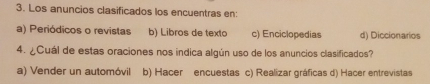 Los anuncios clasificados los encuentras en:
a) Periódicos o revistas b) Libros de texto c) Enciclopedias d) Diccionarios
4. ¿Cuál de estas oraciones nos indica algún uso de los anuncios clasificados?
a) Vender un automóvil b) Hacer encuestas c) Realizar gráficas d) Hacer entrevistas