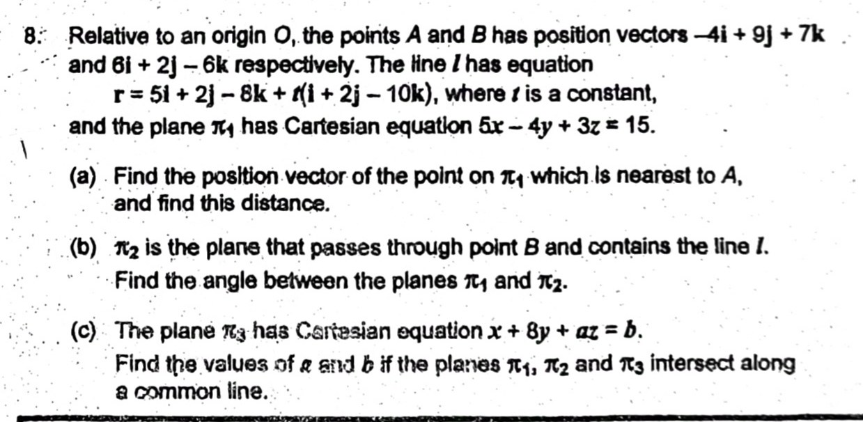 Relative to an origin O, the points A and B has position vectors -4i+9j+7k
and 6i+2j-6k respectively. The line I has equation
r=5i+2j-8k+t(i+2j-10k) , where is a constant, 
and the plane π has Cartesian equation 5x-4y+3z=15. 
(a) Find the position vector of the point on π _1 which is nearest to A, 
and find this distance. 
(b) π _2 is the plane that passes through point B and contains the line 1. 
Find the angle between the planes π _1 and π _2. 
(c) The plane π _3 has C artesian equation x+8y+az=b. 
Find the values of a and b if the planes π _1, π _2 and π _3 intersect along 
a common line.