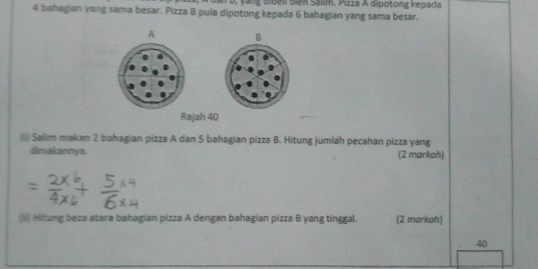 dan B, yàng đibéli biến Salim. Pizza A dipotong kepada
4 bahagian yang sama besar. Pizza B pula dipotong kepada 6 bahagian yang sama besar. 
A 
B 
Rajah 40 
(ii) Salim makan 2 bahagian pizza A dan 5 bahagian pizza B. Hitung jumlah pecahan pizza yang 
dimakannya. 
(2 markah) 
(iii) Hitung beza atara bahagian pizza A dengan bahagian pizza B yang tinggal. (2 markah) 
40