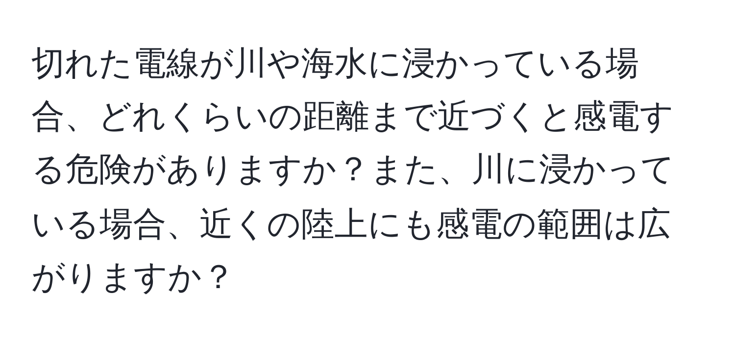 切れた電線が川や海水に浸かっている場合、どれくらいの距離まで近づくと感電する危険がありますか？また、川に浸かっている場合、近くの陸上にも感電の範囲は広がりますか？