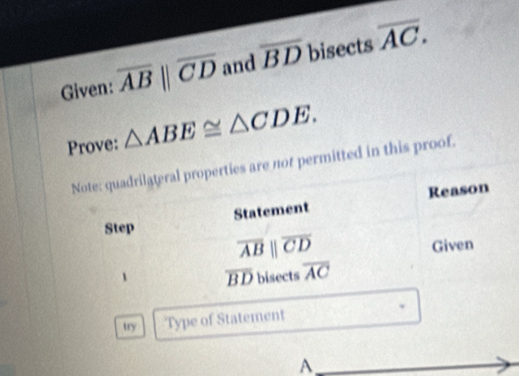 Given: overline ABparallel overline CD and overline BD bisects overline AC. 
Prove: △ ABE≌ △ CDE. 
Note: quadrilateral properties are not permitted in this proof. 
Statement Reason 
Step
overline ABparallel overline CD
Given
overline BD bisects overline AC
try Type of Statement 
A 
_