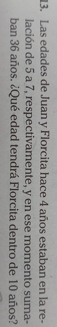 Las edades de Juan y Florcita hace 4 años estaban en la re- 
lación de 5 a 7, respectivamente, y en ese momento suma- 
ban 36 años. ¿Qué edad tendrá Florcita dentro de 10 años?