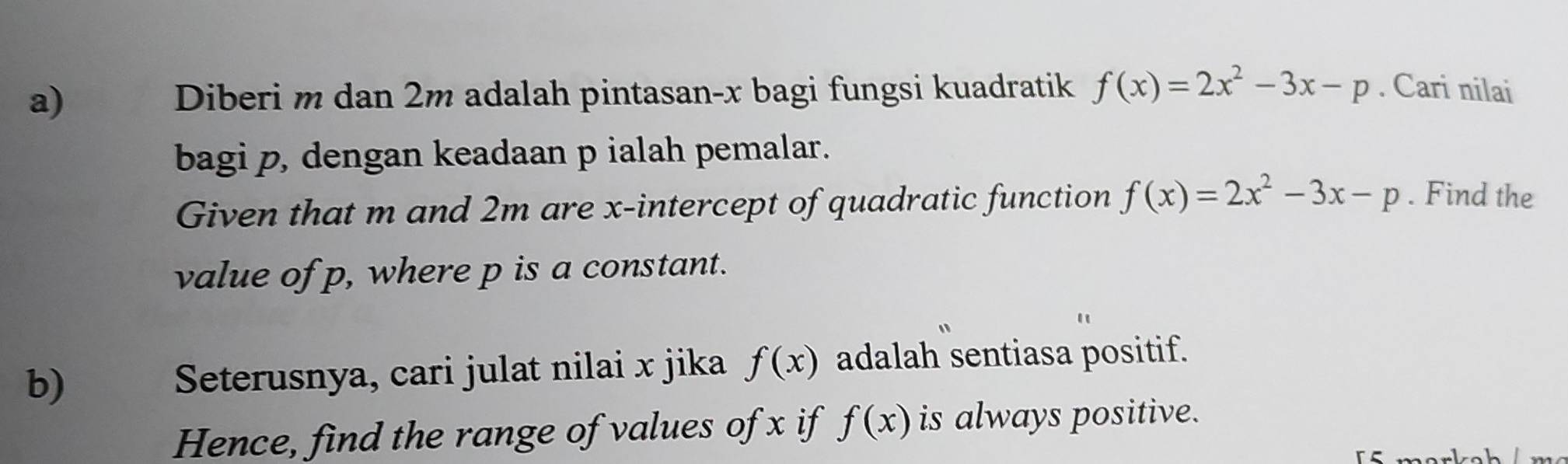 Diberi m dan 2m adalah pintasan- x bagi fungsi kuadratik f(x)=2x^2-3x-p. Cari nilai 
bagi p, dengan keadaan p ialah pemalar. 
Given that m and 2m are x-intercept of quadratic function f(x)=2x^2-3x-p. Find the 
value of p, where p is a constant. 
b) Seterusnya, cari julat nilai x jika f(x) adalah sentiasa positif. 
Hence, find the range of values of x if f(x) is always positive.