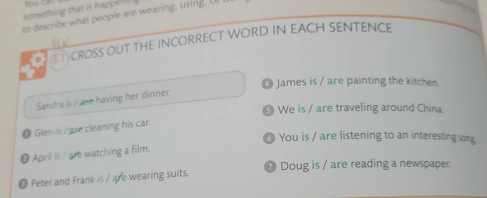 You can 
something that is happening 
to describe what people are wearing, using, UI t 
3① CROSS OUT THE INCORRECT WORD IN EACH SENTENCE 
④ James is / are painting the kitchen. 
Sandra is / are having her dinner. 
⑤ We is / are traveling around China. 
① Glen is / are cleaning his car. 
⑥ You is / are listening to an interesting song. 
② April is / are watching a film. 
⑦ Doug is / are reading a newspaper. 
③ Peter and Frank is / are wearing suits.