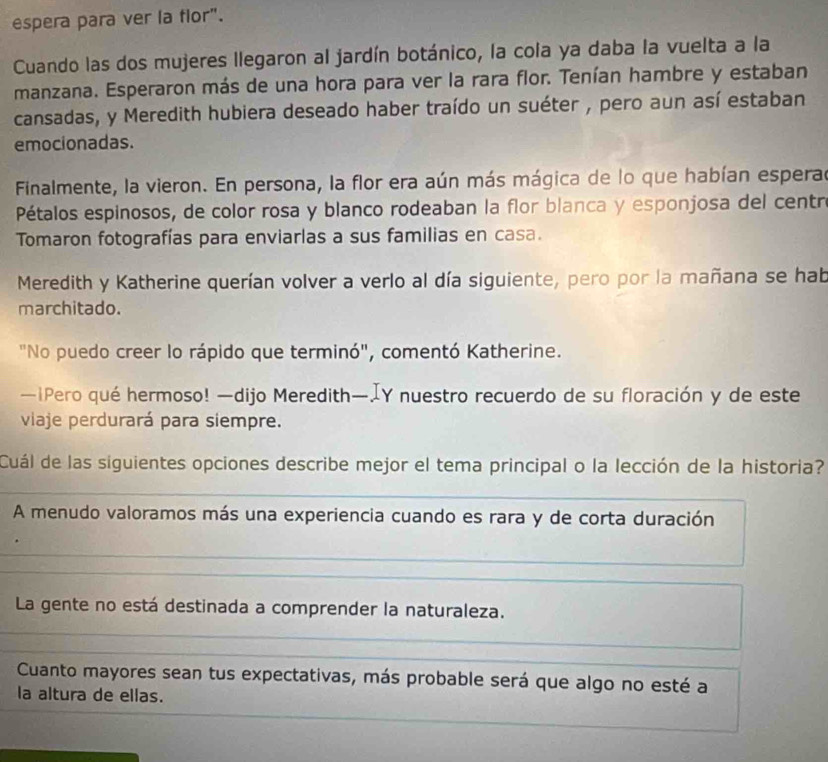 espera para ver la flor".
Cuando las dos mujeres llegaron al jardín botánico, la cola ya daba la vuelta a la
manzana. Esperaron más de una hora para ver la rara flor. Tenían hambre y estaban
cansadas, y Meredith hubiera deseado haber traído un suéter , pero aun así estaban
emocionadas.
Finalmente, la vieron. En persona, la flor era aún más mágica de lo que habían esperad
Pétalos espinosos, de color rosa y blanco rodeaban la flor blanca y esponjosa del centro
Tomaron fotografías para enviarlas a sus familias en casa.
Meredith y Katherine querían volver a verlo al día siguiente, pero por la mañana se hab
marchitado.
"No puedo creer lo rápido que terminó", comentó Katherine.
—iPero qué hermoso! —dijo Meredith—IY nuestro recuerdo de su floración y de este
viaje perdurará para siempre.
Cuál de las siguientes opciones describe mejor el tema principal o la lección de la historia?
A menudo valoramos más una experiencia cuando es rara y de corta duración
La gente no está destinada a comprender la naturaleza.
Cuanto mayores sean tus expectativas, más probable será que algo no esté a
la altura de ellas.