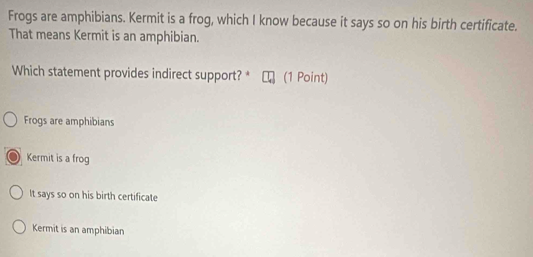 Frogs are amphibians. Kermit is a frog, which I know because it says so on his birth certificate.
That means Kermit is an amphibian.
Which statement provides indirect support? * (1 Point)
Frogs are amphibians
Kermit is a frog
It says so on his birth certificate
Kermit is an amphibian