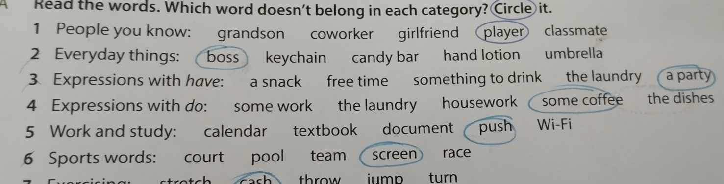 Read the words. Which word doesn't belong in each category? Circle it. 
1 People you know: grandson coworker girlfriend  player classmate 
2 Everyday things: boss keychain candy bar hand lotion umbrella 
3 Expressions with have: a snack free time something to drink the laundry a party 
4 Expressions with do: some work the laundry housework some coffee the dishes 
5 Work and study: calendar textbook document push Wi-Fi 
6 Sports words: court pool team  screen race 
throw iump turn