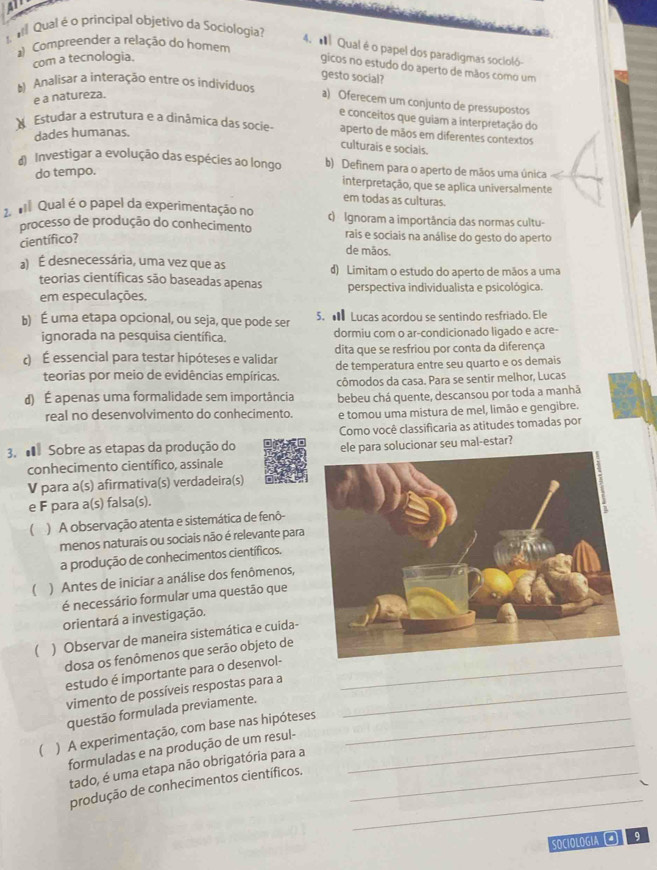 All
Qual é o principal objetivo da Sociología?
a Compreender a relação do homem
4. ' Qual é o papel dos paradigmas socioló
com a tecnologia.
gicos no estudo do aperto de mãos como um
gesto social?
Analisar a interação entre os indivíduos a) Oferecem um conjunto de pressupostos
e a natureza.
e conceitos que guiam a interpretação do
Estudar a estrutura e a dinâmica das socie- aperto de mãos em diferentes contextos
dades humanas.
culturais e sociais.
d Investigar a evolução das espécies ao longo b) Definem para o aperto de mãos uma única
do tempo.
interpretação, que se aplica universalmente
em todas as culturas.
2  Qual é o papel da experimentação no c) Ignoram a importância das normas cultu-
processo de produção do conhecimento rais e sociais na análise do gesto do aperto
científico?
de mãos.
a) É desnecessária, uma vez que as d) Limitam o estudo do aperto de mãos a uma
teorias científicas são baseadas apenas perspectiva individualista e psicológica.
em especulações.
b) É uma etapa opcional, ou seja, que pode ser 5. ● Lucas acordou se sentindo resfriado. Ele
ignorada na pesquisa científica. dormiu com o ar-condicionado ligado e acre-
) É essencial para testar hipóteses e validar dita que se resfriou por conta da diferença
teorias por meio de evidências empíricas. de temperatura entre seu quarto e os demais
çômodos da casa. Para se sentir melhor, Lucas
d) É apenas uma formalidade sem importância bebeu chá quente, descansou por toda a manhã
real no desenvolvimento do conhecimento. e tomou uma mistura de mel, limão e gengibre.
Como você classificaria as atitudes tomadas por
3.  Sobre as etapas da produção do
conhecimento científico, assinale e para solucionar seu mal-estar?
V para a(s) afirmativa(s) verdadeira(s)
e F para a(s) falsa(s).
 ) A observação atenta e sistemática de fenô-
menos naturais ou sociais não é relevante para
a produção de conhecimentos científicos.
( ) Antes de iniciar a análise dos fenômenos,
é necessário formular uma questão que
orientará a investigação.
( ) Observar de maneira sistemática e cuida-
dosa os fenômenos que serão objeto de
estudo é importante para o desenvol-_
vimento de possíveis respostas para a_
questão formulada previamente.
 ) A experimentação, com base nas hipóteses_
formuladas e na produção de um resul-_
tado, é uma etapa não obrigatória para a
_
produção de conhecimentos científicos._
SOCIOLOGIA  9