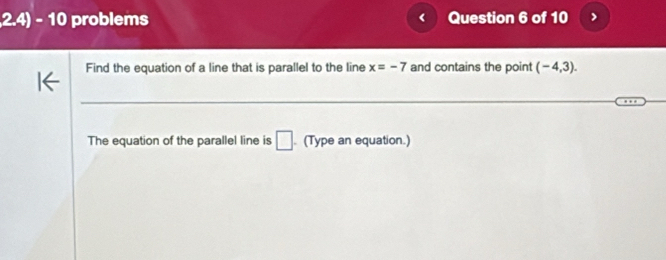 2.4) - 10 problems Question 6 of 10 
C 
Find the equation of a line that is parallel to the line x=-7 and contains the point (-4,3). 
The equation of the parallel line is □ . (Type an equation.)